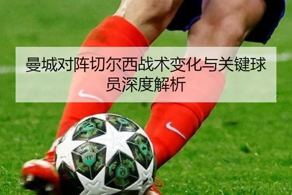 曼城对阵切尔西战术变化与关键球员深度解析